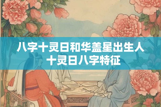 八字十灵日和华盖星出生人  十灵日八字特征