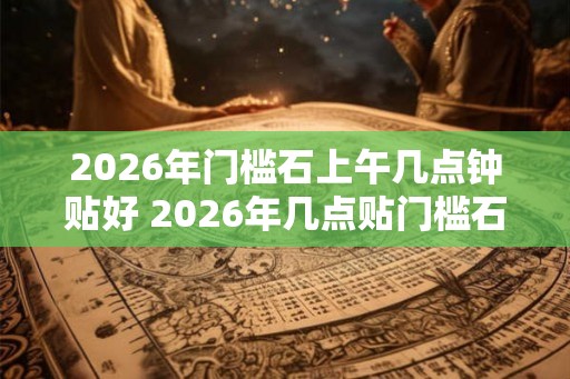 2026年门槛石上午几点钟贴好 2026年几点贴门槛石