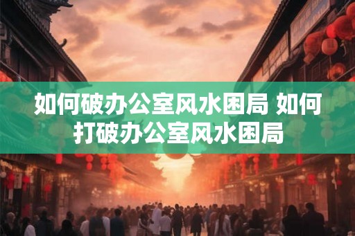 如何破办公室风水困局 如何打破办公室风水困局 如何破办公室风水困局 如何打破办公室风水困局