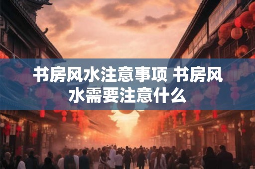 书房风水注意事项 书房风水需要注意什么