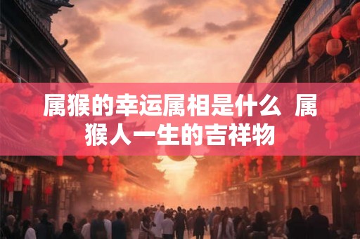 属猴的幸运属相是什么  属猴人一生的吉祥物