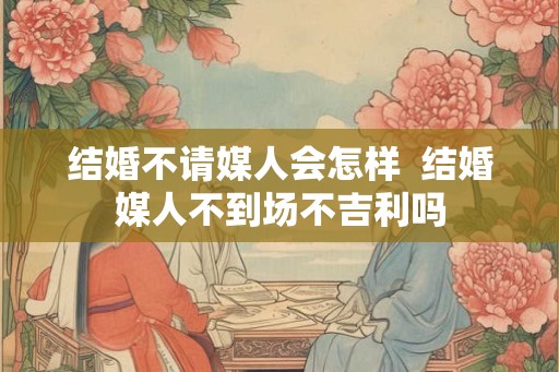 结婚不请媒人会怎样  结婚媒人不到场不吉利吗
