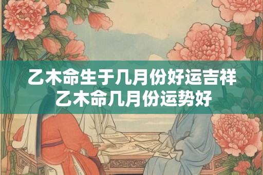 乙木命生于几月份好运吉祥 乙木命几月份运势好
