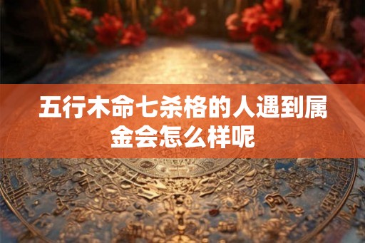 五行木命七杀格的人遇到属金会怎么样呢 五行木命七杀格的人遇到属金会怎么样呢