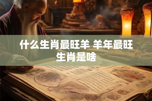 什么生肖最旺羊 羊年最旺生肖是啥