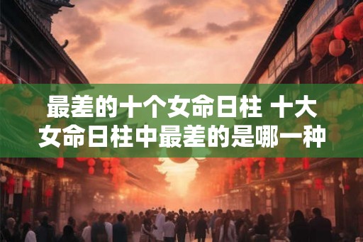 最差的十个女命日柱 十大女命日柱中最差的是哪一种