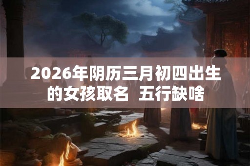 2026年阴历三月初四出生的女孩取名  五行缺啥