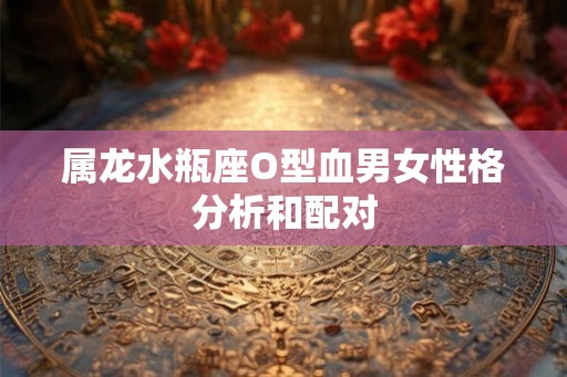属龙水瓶座O型血男女性格分析和配对