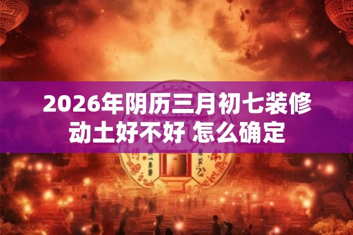 2026年阴历三月初七装修动土好不好 怎么确定 2026年阴历三月初七装修动土好不好 怎么确定