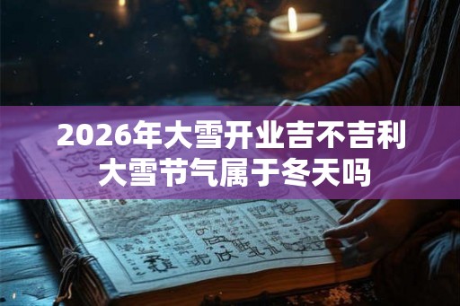 2026年大雪开业吉不吉利 大雪节气属于冬天吗 2026年大雪开业吉不吉利 大雪节气属于冬天吗