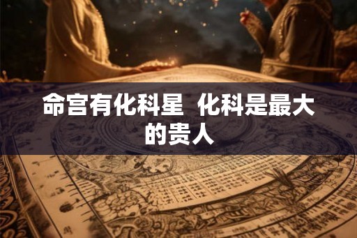 命宫有化科星 化科是最大的贵人 命宫有化科星 化科是最大的贵人