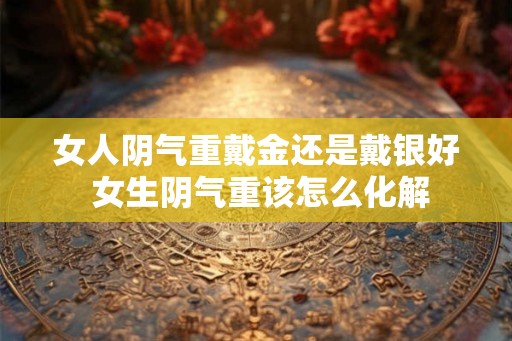 女人阴气重戴金还是戴银好 女生阴气重该怎么化解
