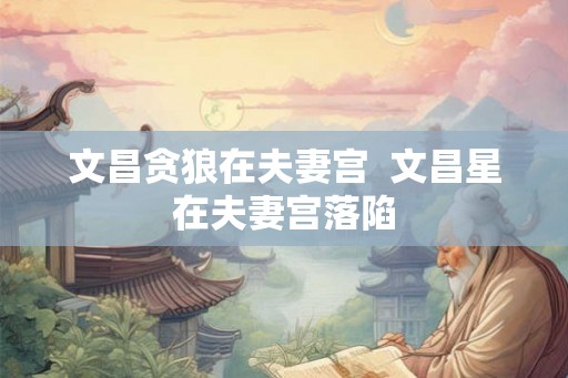 文昌贪狼在夫妻宫 文昌星在夫妻宫落陷 文昌贪狼在夫妻宫 文昌星在夫妻宫落陷