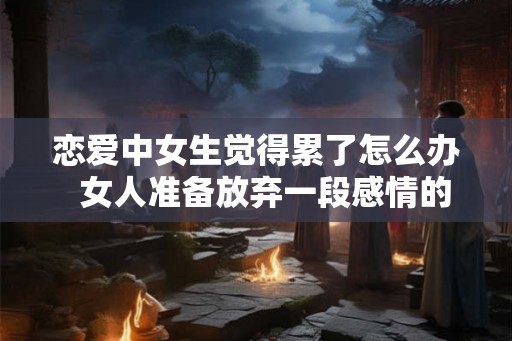 恋爱中女生觉得累了怎么办  女人准备放弃一段感情的征兆