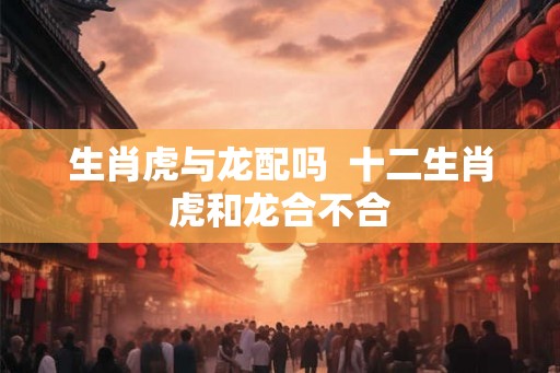 生肖虎与龙配吗  十二生肖虎和龙合不合