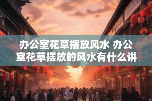 办公室花草摆放风水 办公室花草摆放的风水有什么讲究 办公室花草摆放风水 办公室花草摆放的风水有什么讲究