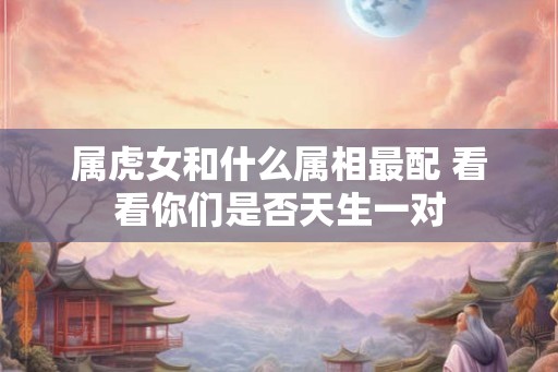 属虎女和什么属相最配 看看你们是否天生一对 属虎女和什么属相最配 看看你们是否天生一对