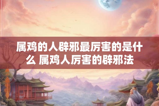 属鸡的人辟邪最厉害的是什么 属鸡人厉害的辟邪法