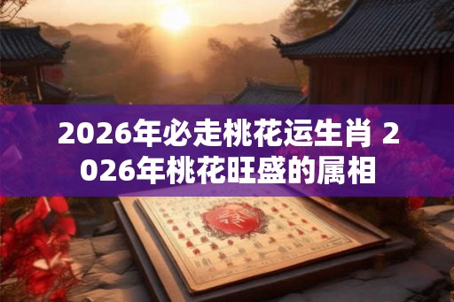 2026年必走桃花运生肖 2026年桃花旺盛的属相