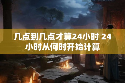 几点到几点才算24小时 24小时从何时开始计算 几点到几点才算24小时 24小时从何时开始计算