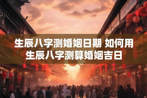 生辰八字测婚姻日期 如何用生辰八字测算婚姻吉日