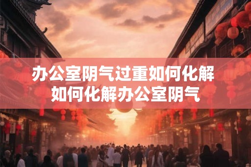 办公室阴气过重如何化解 如何化解办公室阴气