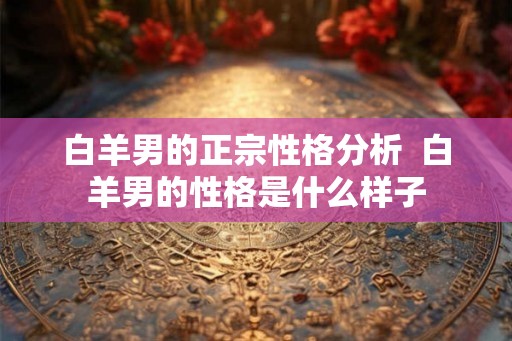 白羊男的正宗性格分析  白羊男的性格是什么样子