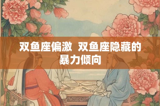 双鱼座偏激  双鱼座隐藏的暴力倾向