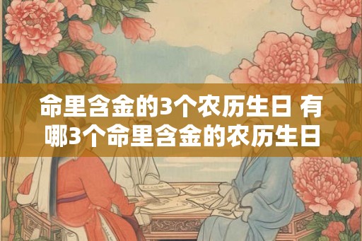 命里含金的3个农历生日 有哪3个命里含金的农历生日 命里含金的3个农历生日 有哪3个命里含金的农历生日