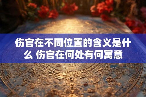 伤官在不同位置的含义是什么 伤官在何处有何寓意 伤官在不同位置的含义是什么 伤官在何处有何寓意
