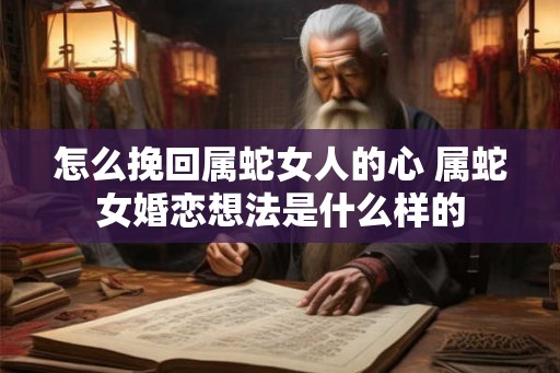 怎么挽回属蛇女人的心 属蛇女婚恋想法是什么样的 怎么挽回属蛇女人的心 属蛇女婚恋想法是什么样的