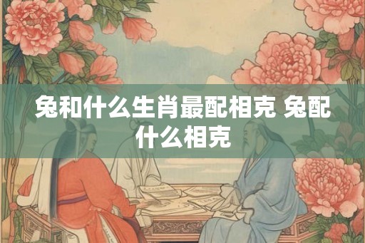 兔和什么生肖最配相克 兔配什么相克