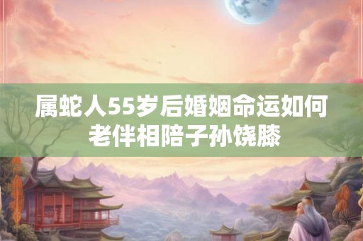 属蛇人55岁后婚姻命运如何 老伴相陪子孙饶膝 属蛇人55岁后婚姻命运如何 老伴相陪子孙饶膝