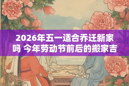 2026年五一适合乔迁新家吗 今年劳动节前后的搬家吉日