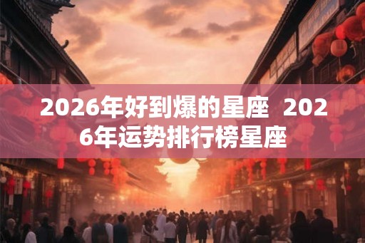 2026年好到爆的星座  2026年运势排行榜星座