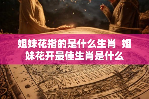 姐妹花指的是什么生肖  姐妹花开最佳生肖是什么
