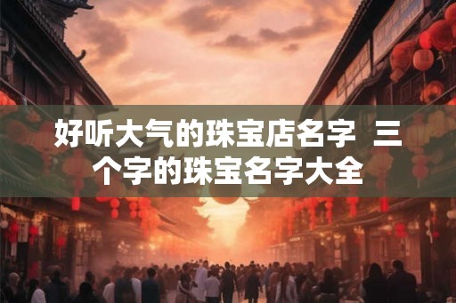 好听大气的珠宝店名字 三个字的珠宝名字大全 好听大气的珠宝店名字 三个字的珠宝名字大全