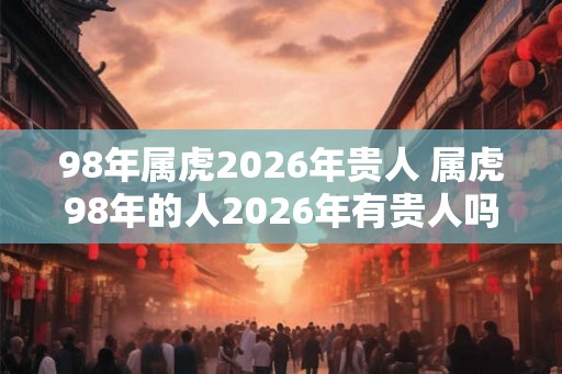 98年属虎2026年贵人 属虎98年的人2026年有贵人吗