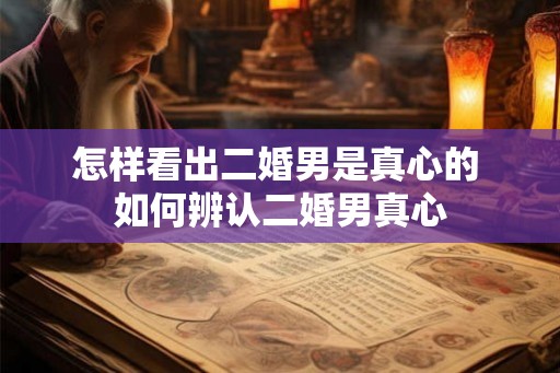 怎样看出二婚男是真心的 如何辨认二婚男真心