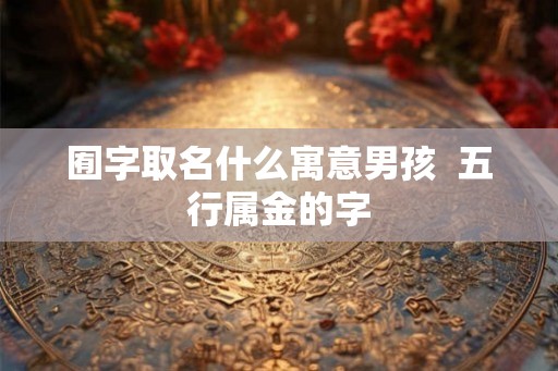 囿字取名什么寓意男孩 五行属金的字 囿字取名什么寓意男孩 五行属金的字