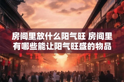 房间里放什么阳气旺 房间里有哪些能让阳气旺盛的物品 房间里放什么阳气旺 房间里有哪些能让阳气旺盛的物品