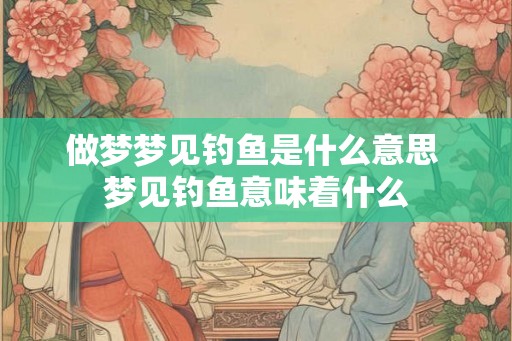 做梦梦见钓鱼是什么意思 梦见钓鱼意味着什么 做梦梦见钓鱼是什么意思 梦见钓鱼意味着什么