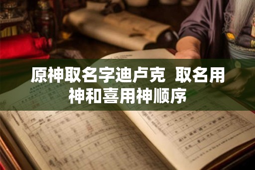 原神取名字迪卢克  取名用神和喜用神顺序