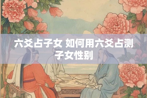 六爻占子女 如何用六爻占测子女性别