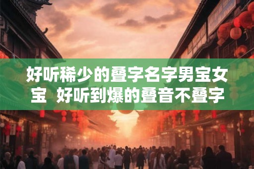 好听稀少的叠字名字男宝女宝  好听到爆的叠音不叠字的男孩名字