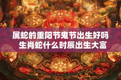 属蛇的重阳节鬼节出生好吗  生肖蛇什么时辰出生大富大贵