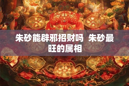 朱砂能辟邪招财吗 朱砂最旺的属相 朱砂能辟邪招财吗 朱砂最旺的属相