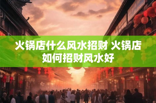 火锅店什么风水招财 火锅店如何招财风水好 火锅店什么风水招财 火锅店如何招财风水好