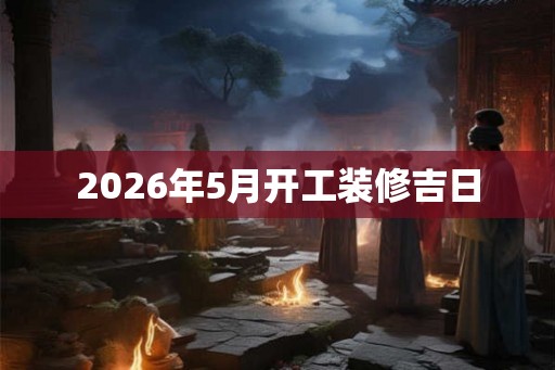 2026年5月开工装修吉日 2026年5月开工装修吉日