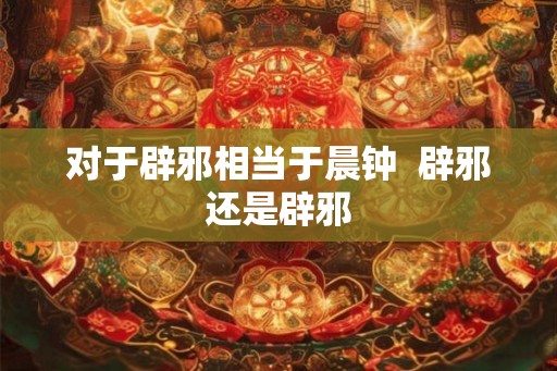 对于辟邪相当于晨钟  辟邪还是辟邪